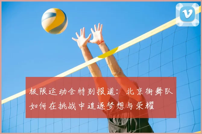 极限运动会特别报道:北京街舞队如何在挑战中追逐梦想与荣耀