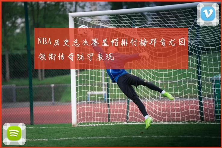 NBA历史总决赛盖帽排行榜邓肯尤因领衔传奇防守表现