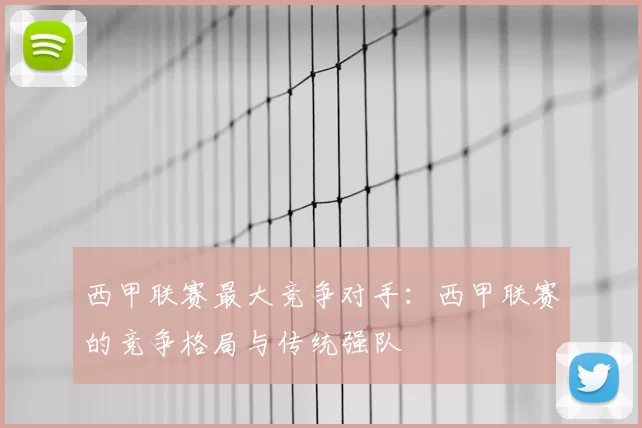 西甲联赛最大竞争对手:西甲联赛的竞争格局与传统强队