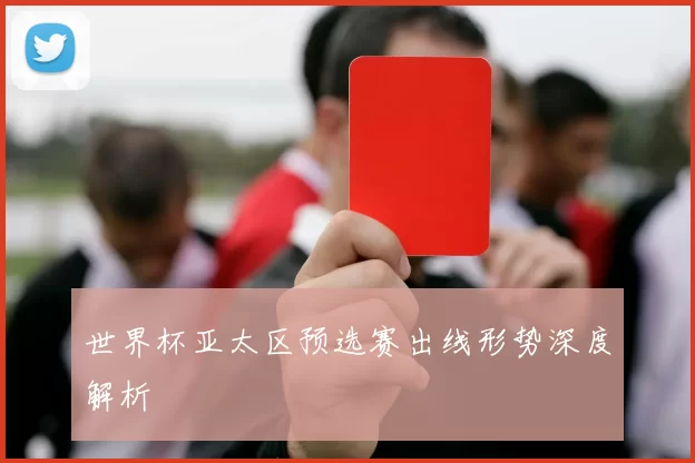 世界杯亚太区预选赛出线形势深度解析