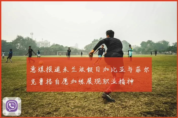 意媒报道米兰放假日加比亚与菲尔克鲁格自愿加练展现职业精神