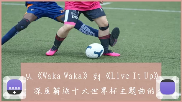 从《Waka Waka》到《Live It Up》：深度解读十大世界杯主题曲的全球共鸣