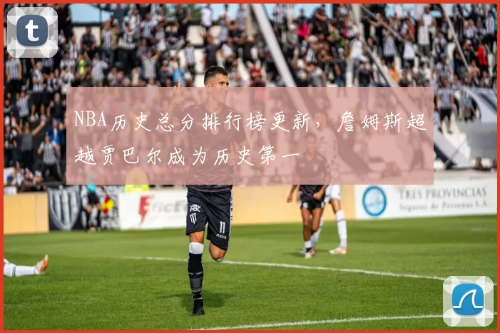 NBA历史总分排行榜更新,詹姆斯超越贾巴尔成为历史第一