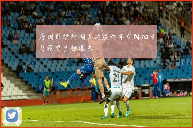 詹姆斯续约湖人达成两年合同细节与薪资金额曝光