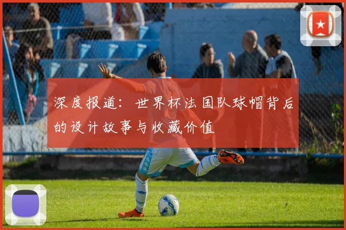 深度报道:世界杯法国队球帽背后的设计故事与收藏价值