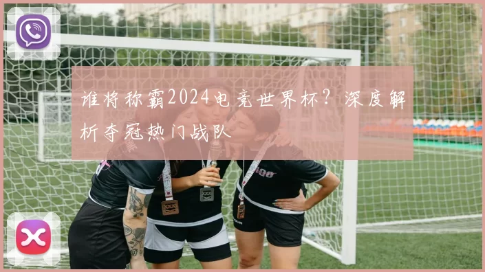 谁将称霸2024电竞世界杯?深度解析夺冠热门战队
