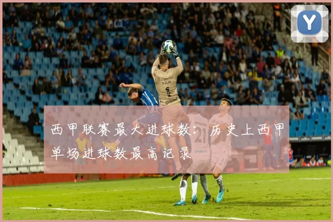 西甲联赛最大进球数:历史上西甲单场进球数最高记录