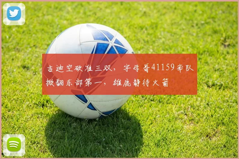 吉迪空砍准三双,字母哥41159率队掀翻东部第一,雄鹿静待火箭