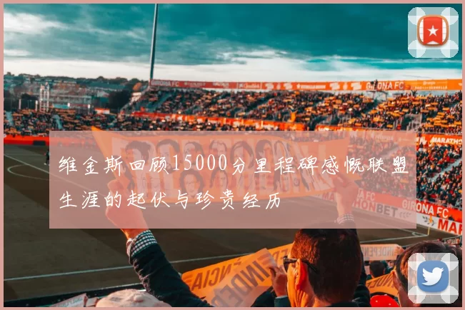 维金斯回顾15000分里程碑感慨联盟生涯的起伏与珍贵经历