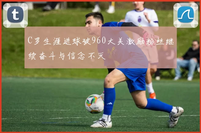 C罗生涯进球破960大关激励粉丝继续奋斗与信念不灭