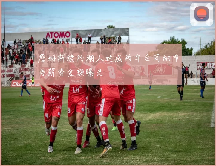 詹姆斯续约湖人达成两年合同细节与薪资金额曝光