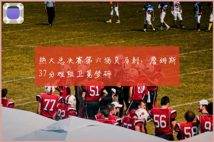 热火总决赛第六场负马刺,詹姆斯37分难阻卫冕梦碎