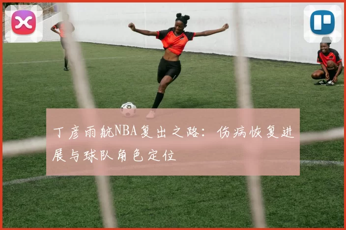 丁彦雨航NBA复出之路:伤病恢复进展与球队角色定位