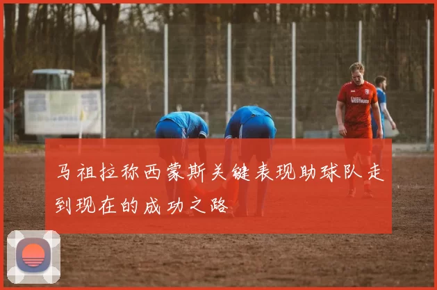 马祖拉称西蒙斯关键表现助球队走到现在的成功之路