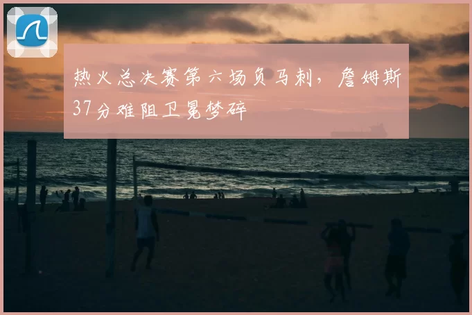 热火总决赛第六场负马刺,詹姆斯37分难阻卫冕梦碎