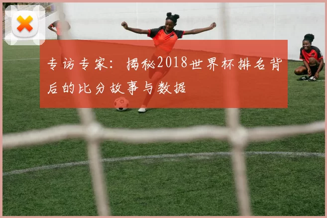 专访专家:揭秘2018世界杯排名背后的比分故事与数据