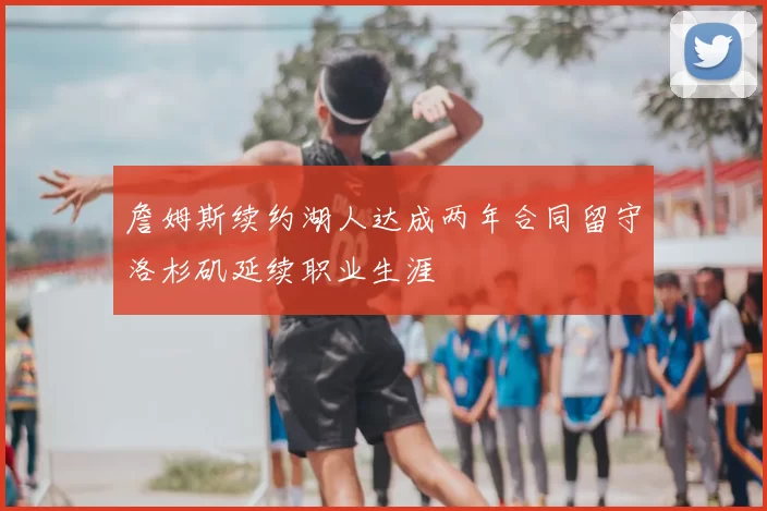 詹姆斯续约湖人达成两年合同留守洛杉矶延续职业生涯