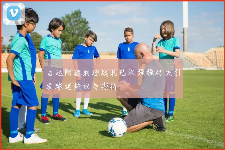 吉达阿赫利迎战扎巴汉强强对决引发球迷热议与期待