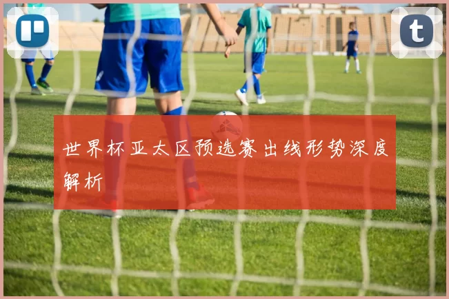 世界杯亚太区预选赛出线形势深度解析