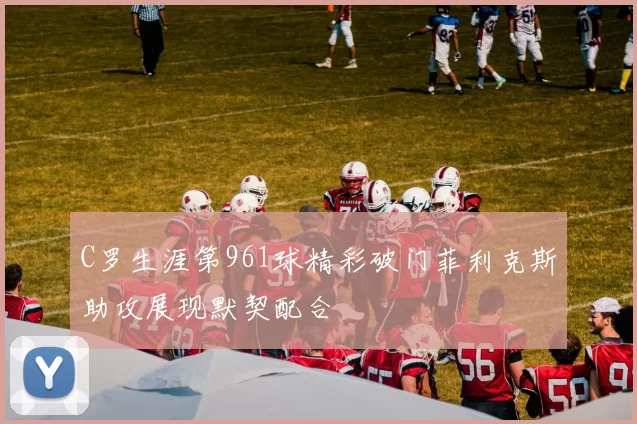 C罗生涯第961球精彩破门菲利克斯助攻展现默契配合