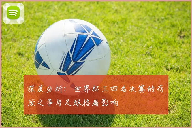 深度分析:世界杯三四名决赛的存废之争与足球格局影响