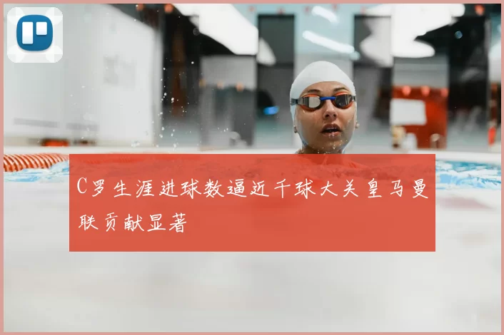 C罗生涯进球数逼近千球大关皇马曼联贡献显著