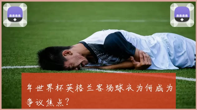 年世界杯英格兰客场球衣为何成为争议焦点?