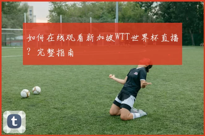 如何在线观看新加坡WTT世界杯直播?完整指南