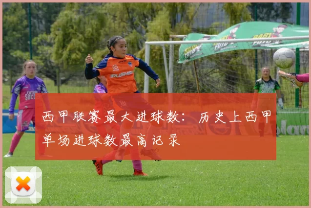 西甲联赛最大进球数:历史上西甲单场进球数最高记录