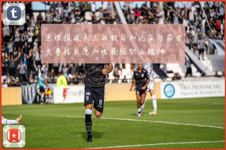 意媒报道米兰放假日加比亚与菲尔克鲁格自愿加练展现职业精神