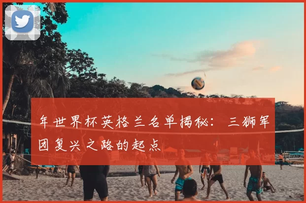 年世界杯英格兰名单揭秘：三狮军团复兴之路的起点