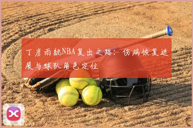 丁彦雨航NBA复出之路:伤病恢复进展与球队角色定位