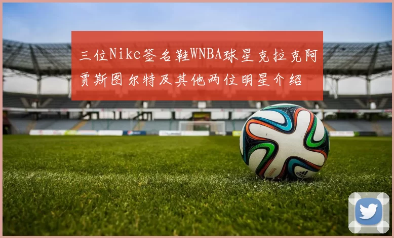 三位Nike签名鞋WNBA球星克拉克阿贾斯图尔特及其他两位明星介绍