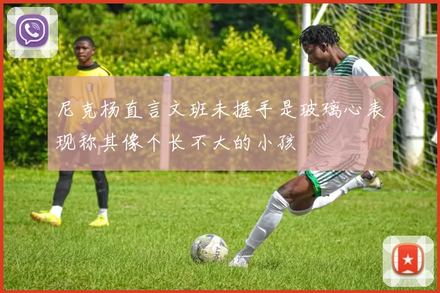 尼克杨直言文班未握手是玻璃心表现称其像个长不大的小孩