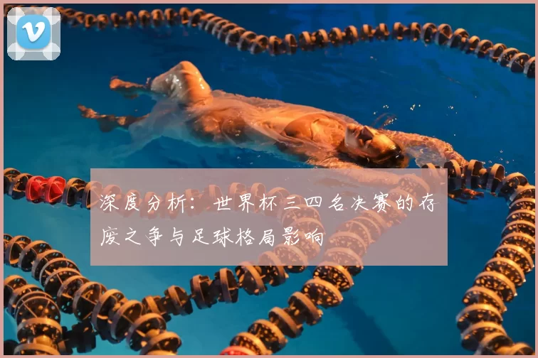 深度分析:世界杯三四名决赛的存废之争与足球格局影响