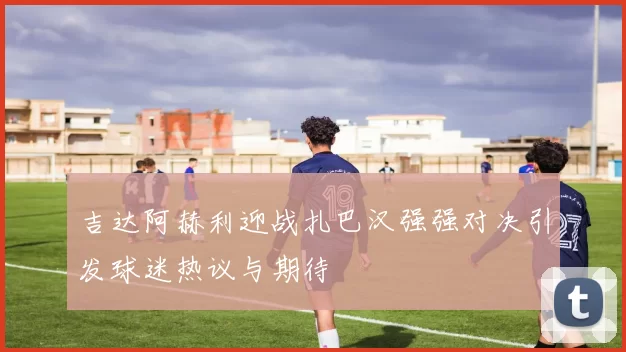吉达阿赫利迎战扎巴汉强强对决引发球迷热议与期待