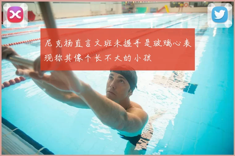 尼克杨直言文班未握手是玻璃心表现称其像个长不大的小孩
